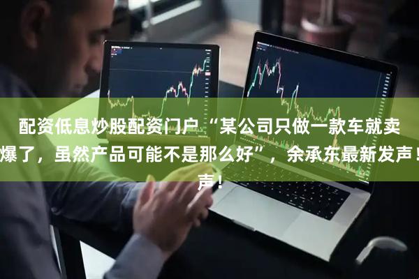 配资低息炒股配资门户 “某公司只做一款车就卖爆了，虽然产品可能不是那么好”，余承东最新发声！