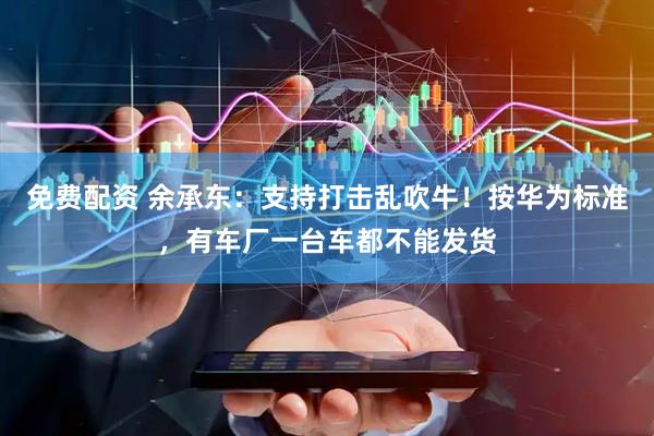免费配资 余承东：支持打击乱吹牛！按华为标准，有车厂一台车都不能发货