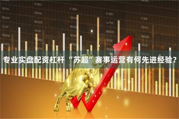 专业实盘配资杠杆 “苏超”赛事运营有何先进经验？