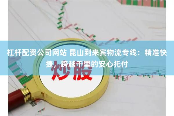 杠杆配资公司网站 昆山到来宾物流专线：精准快捷，跨越千里的安心托付