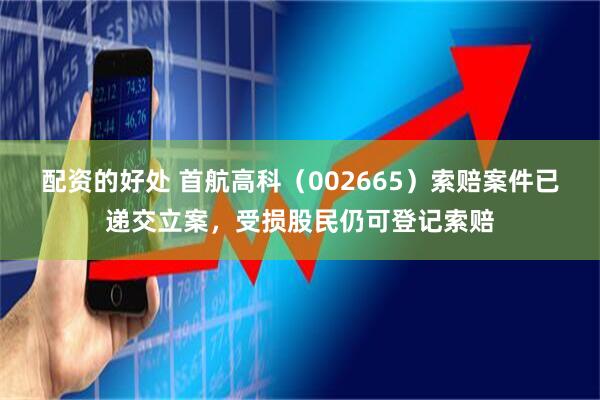 配资的好处 首航高科（002665）索赔案件已递交立案，受损股民仍可登记索赔