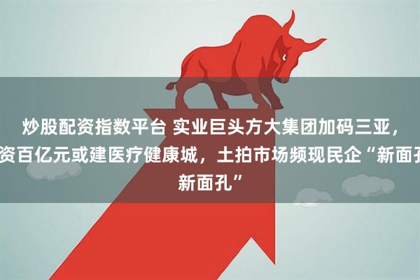 炒股配资指数平台 实业巨头方大集团加码三亚，投资百亿元或建医疗健康城，土拍市场频现民企“新面孔”
