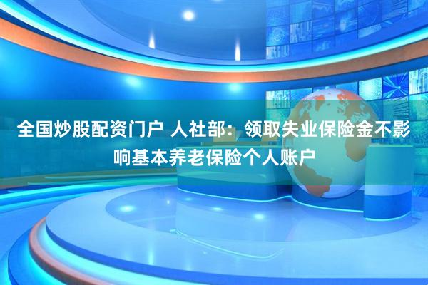 全国炒股配资门户 人社部：领取失业保险金不影响基本养老保险个人账户