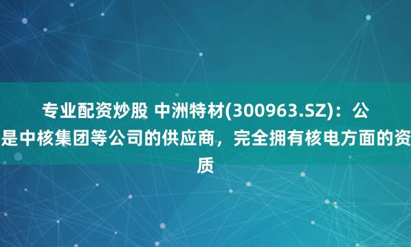 专业配资炒股 中洲特材(300963.SZ)：公司是中核集团等公司的供应商，完全拥有核电方面的资质