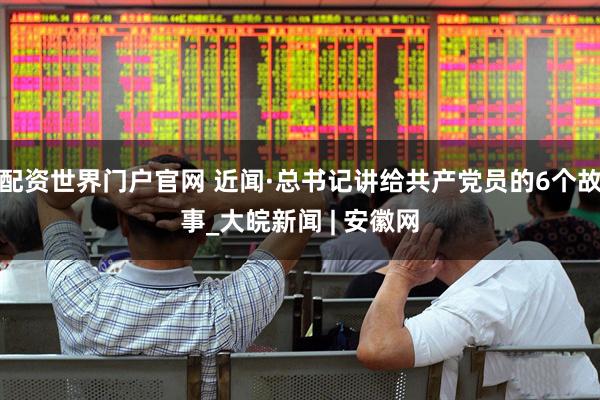 配资世界门户官网 近闻·总书记讲给共产党员的6个故事_大皖新闻 | 安徽网