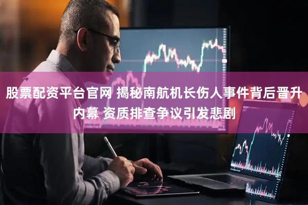 股票配资平台官网 揭秘南航机长伤人事件背后晋升内幕 资质排查争议引发悲剧