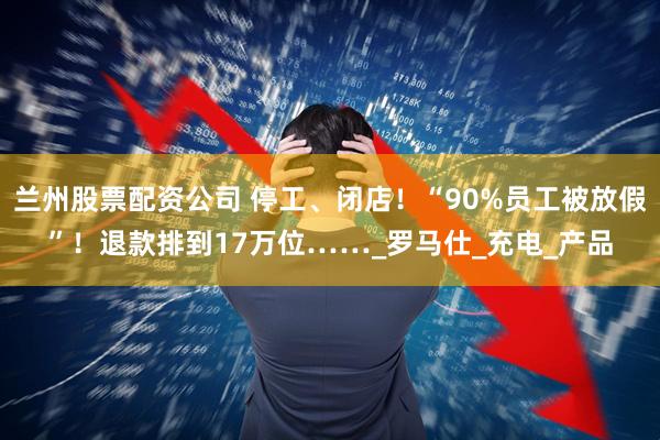 兰州股票配资公司 停工、闭店！“90%员工被放假”！退款排到17万位……_罗马仕_充电_产品