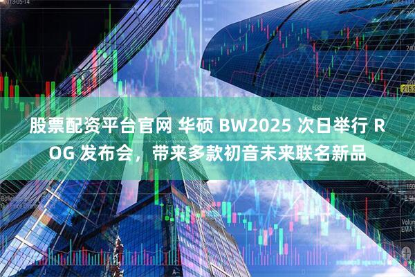 股票配资平台官网 华硕 BW2025 次日举行 ROG 发布会，带来多款初音未来联名新品