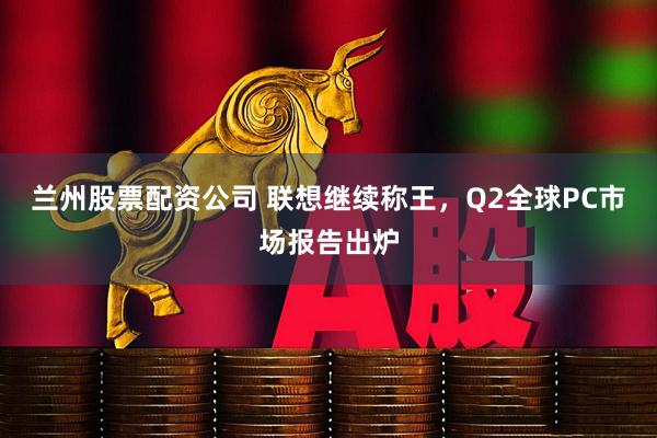 兰州股票配资公司 联想继续称王，Q2全球PC市场报告出炉