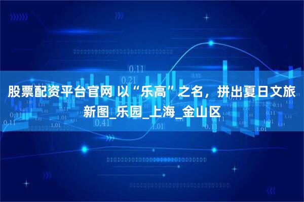 股票配资平台官网 以“乐高”之名，拼出夏日文旅新图_乐园_上海_金山区