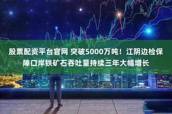 股票配资平台官网 突破5000万吨！江阴边检保障口岸铁矿石吞吐量持续三年大幅增长