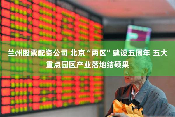 兰州股票配资公司 北京“两区”建设五周年 五大重点园区产业落地结硕果