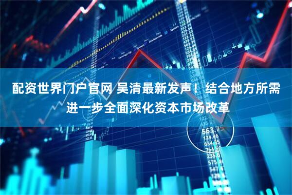 配资世界门户官网 吴清最新发声！结合地方所需 进一步全面深化资本市场改革
