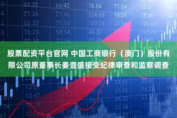 股票配资平台官网 中国工商银行（澳门）股份有限公司原董事长姜壹盛接受纪律审查和监察调查