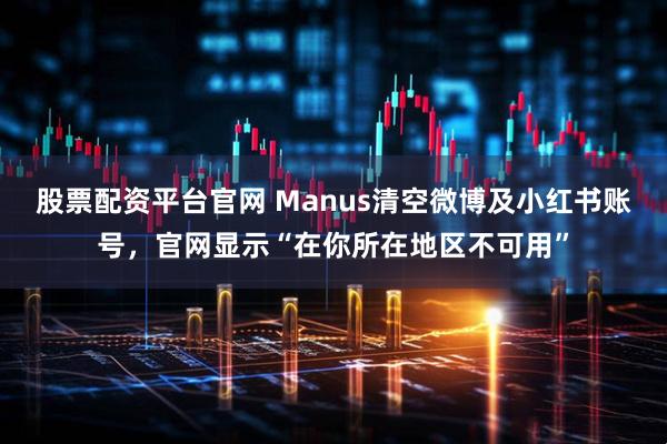 股票配资平台官网 Manus清空微博及小红书账号，官网显示“在你所在地区不可用”
