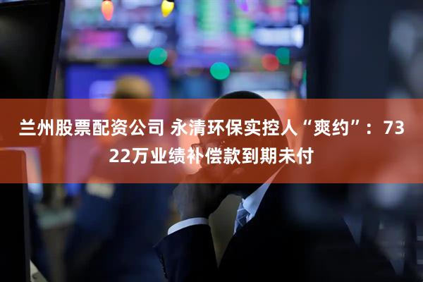 兰州股票配资公司 永清环保实控人“爽约”：7322万业绩补偿款到期未付