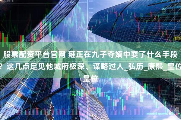 股票配资平台官网 雍正在九子夺嫡中耍了什么手段？这几点足见他城府极深、谋略过人_弘历_康熙_皇位