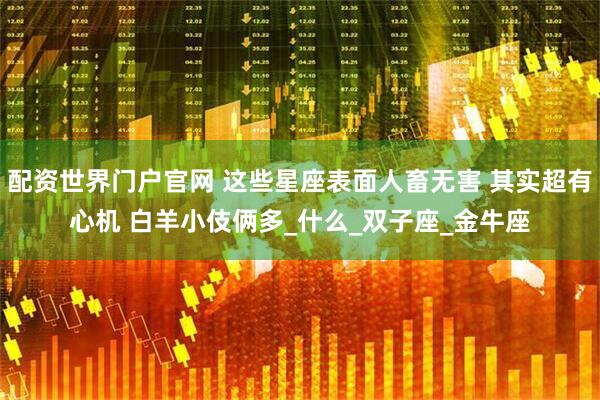 配资世界门户官网 这些星座表面人畜无害 其实超有心机 白羊小伎俩多_什么_双子座_金牛座