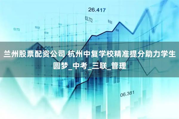 兰州股票配资公司 杭州中复学校精准提分助力学生圆梦_中考_三联_管理