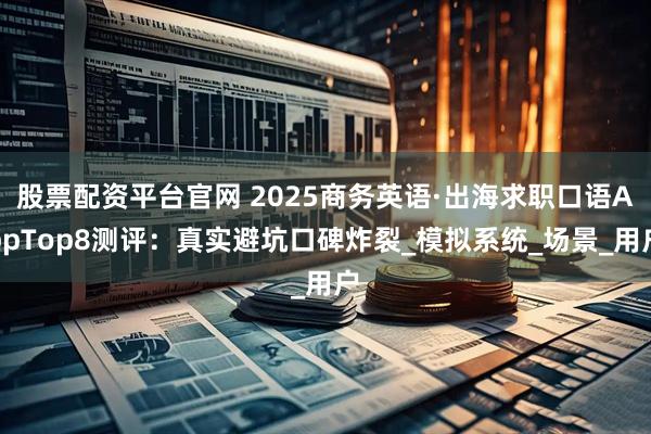 股票配资平台官网 2025商务英语·出海求职口语AppTop8测评：真实避坑口碑炸裂_模拟系统_场景_用户