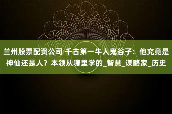 兰州股票配资公司 千古第一牛人鬼谷子：他究竟是神仙还是人？本领从哪里学的_智慧_谋略家_历史