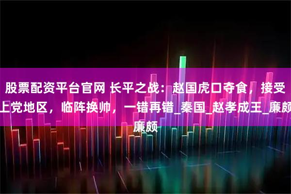 股票配资平台官网 长平之战：赵国虎口夺食，接受上党地区，临阵换帅，一错再错_秦国_赵孝成王_廉颇