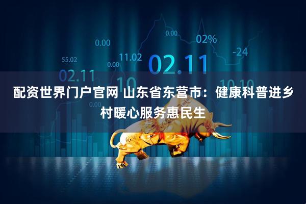 配资世界门户官网 山东省东营市：健康科普进乡村暖心服务惠民生
