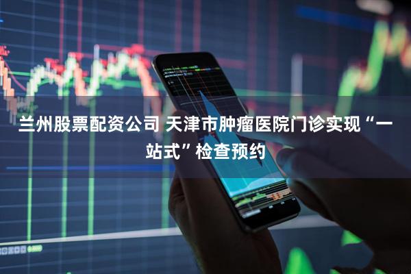兰州股票配资公司 天津市肿瘤医院门诊实现“一站式”检查预约