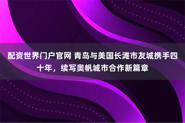 配资世界门户官网 青岛与美国长滩市友城携手四十年，续写奥帆城市合作新篇章