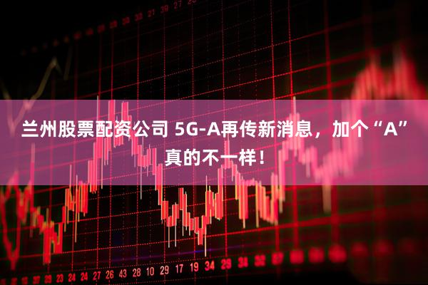 兰州股票配资公司 5G-A再传新消息，加个“A”真的不一样！