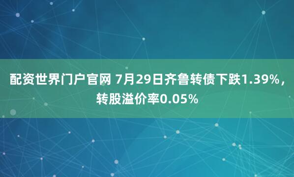 配资世界门户官网 7月29日齐鲁转债下跌1.39%，转股溢价率0.05%