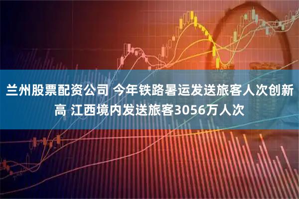 兰州股票配资公司 今年铁路暑运发送旅客人次创新高 江西境内发送旅客3056万人次