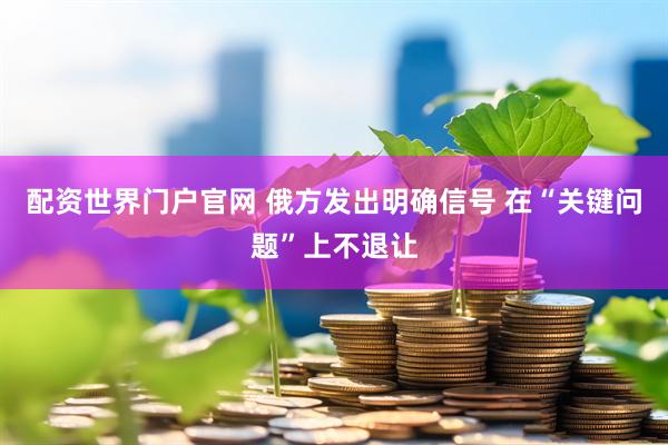配资世界门户官网 俄方发出明确信号 在“关键问题”上不退让