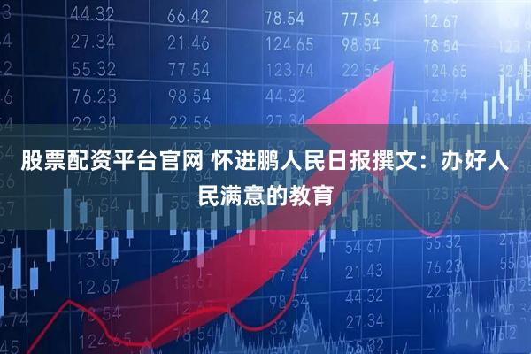 股票配资平台官网 怀进鹏人民日报撰文:办好人民满意的教育