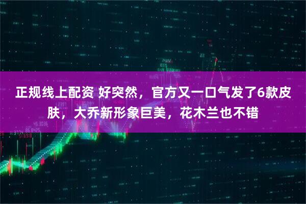 正规线上配资 好突然,官方又一口气发了6款皮肤,大乔新形象巨美,花木兰也不错