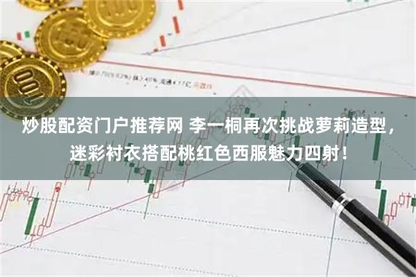 炒股配资门户推荐网 李一桐再次挑战萝莉造型，迷彩衬衣搭配桃红色西服魅力四射！