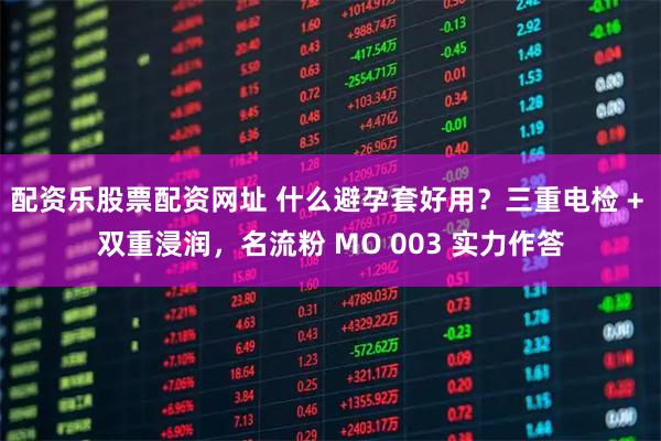 配资乐股票配资网址 什么避孕套好用？三重电检 + 双重浸润，名流粉 MO 003 实力作答