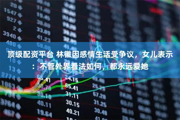 顶级配资平台 林徽因感情生活受争议，女儿表示：不管外界看法如何，都永远爱她