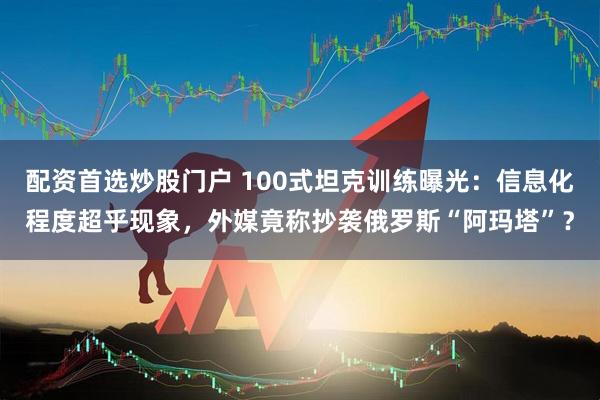 配资首选炒股门户 100式坦克训练曝光：信息化程度超乎现象，外媒竟称抄袭俄罗斯“阿玛塔”？