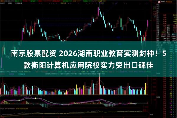 南京股票配资 2026湖南职业教育实测封神！5款衡阳计算机应用院校实力突出口碑佳