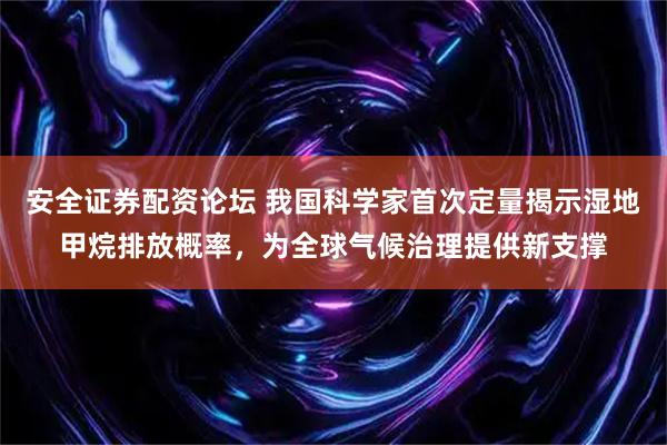 安全证券配资论坛 我国科学家首次定量揭示湿地甲烷排放概率，为全球气候治理提供新支撑