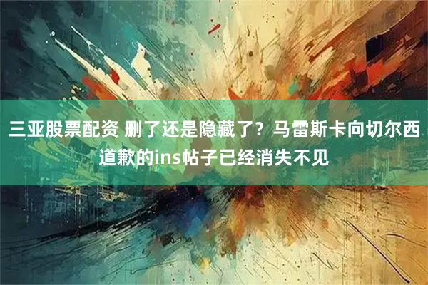 三亚股票配资 删了还是隐藏了？马雷斯卡向切尔西道歉的ins帖子已经消失不见