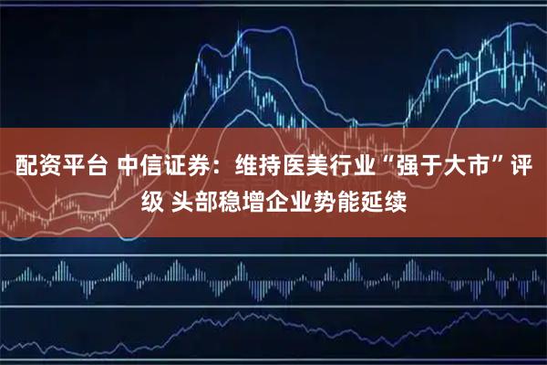 配资平台 中信证券：维持医美行业“强于大市”评级 头部稳增企业势能延续
