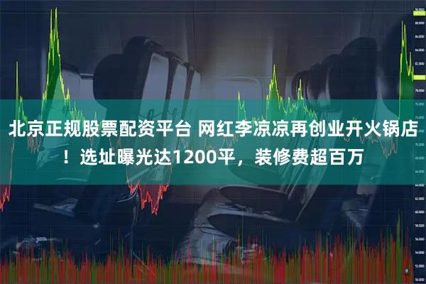 北京正规股票配资平台 网红李凉凉再创业开火锅店！选址曝光达1200平，装修费超百万