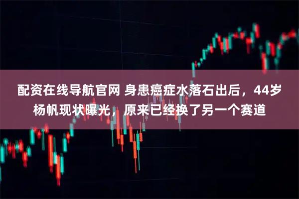 配资在线导航官网 身患癌症水落石出后,44岁杨帆现状曝光,原来已经换了另一个赛道