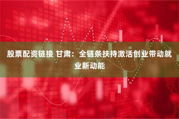 股票配资链接 甘肃：全链条扶持激活创业带动就业新动能