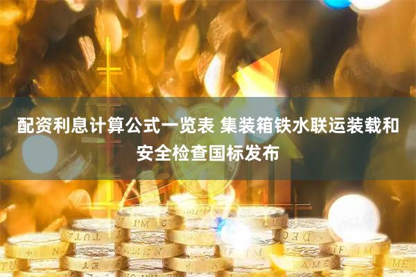 配资利息计算公式一览表 集装箱铁水联运装载和安全检查国标发布