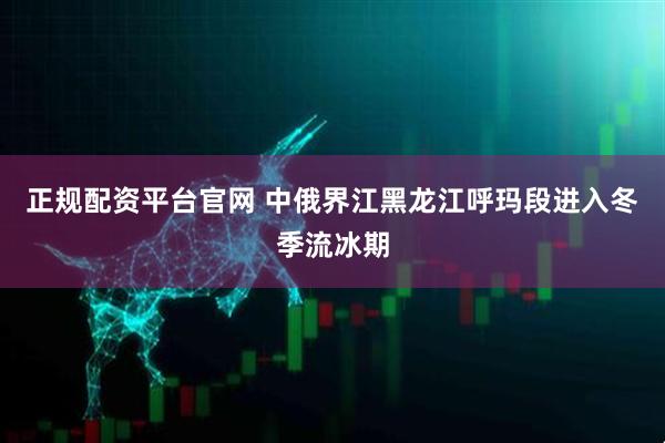 正规配资平台官网 中俄界江黑龙江呼玛段进入冬季流冰期