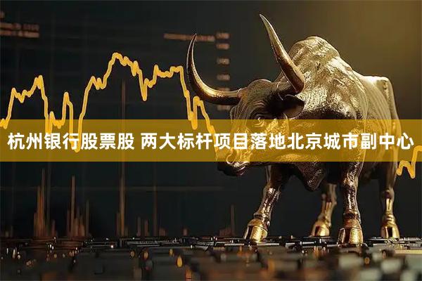杭州银行股票股 两大标杆项目落地北京城市副中心